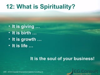 12: What is Spirituality?
• It is giving …
• It is birth …
• It is growth …
• It is life …
It is the soul of your business!
2006 – 2015 © Copyright Empowerment Gateway Consulting Ltd
 