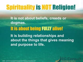 Spirituality is NOT Religion!
It is not about beliefs, creeds or
dogmas.
It is about being FULLY alive!
It is building relationships and
about the things that gives meaning
and purpose to life.
2006 – 2015 © Copyright Empowerment Gateway Consulting Ltd
 
