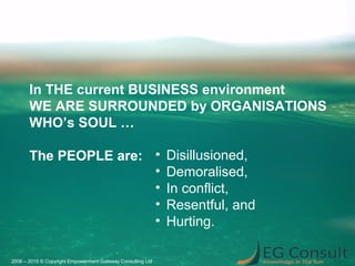 2006 – 2015 © Copyright Empowerment Gateway Consulting Ltd
• Disillusioned,
• Demoralised,
• In conflict,
• Resentful, and
• Hurting.
In THE current BUSINESS environment
WE ARE SURROUNDED by ORGANISATIONS
WHO’s SOUL …
The PEOPLE are:
 