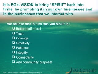 We believe that in turn this will result in:
 Better staff moral
 Trust
 Courage
 Creativity
 Patience
 Integrity
 Connectivity
 And community purpose!
2006 – 2015 © Copyright Empowerment Gateway Consulting Ltd
It is EG’s VISION to bring “SPIRIT” back into
firms, by promoting it in our own businesses and
in the businesses that we interact with.
 