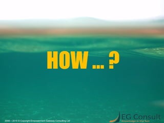 HOW … ?
2006 – 2015 © Copyright Empowerment Gateway Consulting Ltd
 