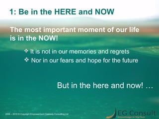 1: Be in the HERE and NOW
 It is not in our memories and regrets
 Nor in our fears and hope for the future
2006 – 2015 © Copyright Empowerment Gateway Consulting Ltd
The most important moment of our life
is in the NOW!
But in the here and now! …
 