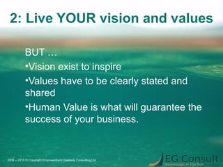 2: Live YOUR vision and values
BUT …
•Vision exist to inspire
•Values have to be clearly stated and
shared
•Human Value is what will guarantee the
success of your business.
2006 – 2015 © Copyright Empowerment Gateway Consulting Ltd
 