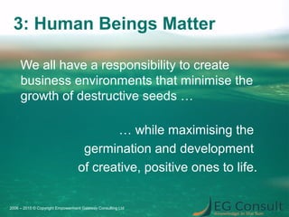 3: Human Beings Matter
We all have a responsibility to create
business environments that minimise the
growth of destructive seeds …
… while maximising the
germination and development
of creative, positive ones to life.
2006 – 2015 © Copyright Empowerment Gateway Consulting Ltd
 
