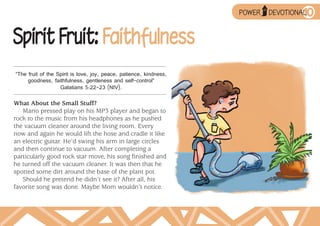 ➥
                                                                                          10
                                                                            UP
                                                                    POWER        DEVOTIONAL



Spirit Fruit: Faithfulness
“The fruit of the Spirit is love, joy, peace, patience, kindness,
     goodness, faithfulness, gentleness and self-control”
                   Galatians 5:22–23 (NIV).

What About the Small Stuff?
   Mario pressed play on his MP3 player and began to
rock to the music from his headphones as he pushed
the vacuum cleaner around the living room. Every
now and again he would lift the hose and cradle it like
an electric guitar. He’d swing his arm in large circles
and then continue to vacuum. After completing a
particularly good rock star move, his song finished and
he turned off the vacuum cleaner. It was then that he
spotted some dirt around the base of the plant pot.
   Should he pretend he didn’t see it? After all, his
favorite song was done. Maybe Mom wouldn’t notice.
 