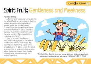 ➥
                                                                                         POWER
                                                                                                  UP
                                                                                                       DEVOTIONAL 11

Spirit Fruit: Gentleness and Meekness
Humble Wheat
   A farmer and his young son went into
the wheat fields at harvest time. As they
looked across the waving fields of
golden grain, the boy exclaimed,
"Father, look at those heads of wheat
that hold themselves up so proudly. I
suppose that those with their heads
hanging low are of poor quality and
probably worthless."
   "Not at all, son!" the farmer
said. Then taking some of the wheat
heads in his hands, he showed the
boy that the heads that stood up so
proudly had only a few, poor, shriveled
grains within or were complete empty,
while those that bowed their heads
humbly were filled with large, full       “The fruit of the Spirit is love, joy, peace, patience, kindness, goodness,
kernels of wheat.                            faithfulness, gentleness and self-control” Galatians 5:22–23 (NIV).
 