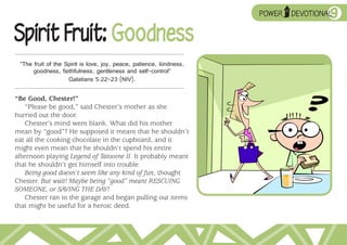 ➥
                                                                     POWER
                                                                             UP

                                                                                           9
                                                                                  DEVOTIONAL


Spirit Fruit: Goodness
 “The fruit of the Spirit is love, joy, peace, patience, kindness,
      goodness, faithfulness, gentleness and self-control”
                    Galatians 5:22–23 (NIV).

“Be Good, Chester!”
    “Please be good,” said Chester’s mother as she
hurried out the door.
    Chester’s mind went blank. What did his mother
mean by “good”? He supposed it meant that he shouldn’t
eat all the cooking chocolate in the cupboard, and it
might even mean that he shouldn’t spend his entire
afternoon playing Legend of Tatooine II. It probably meant
that he shouldn’t get himself into trouble.
    Being good doesn’t seem like any kind of fun, thought
Chester. But wait! Maybe being “good” meant RESCUING
SOMEONE, or SAVING THE DAY!
    Chester ran to the garage and began pulling out items
that might be useful for a heroic deed.
 