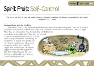 ➥
                                                                                                        UP

                                                                                                                           12
Spirit Fruit: Self-Control
  “The fruit of the Spirit is love, joy, peace, patience, kindness, goodness, faithfulness, gentleness and self-control”
                                                  Galatians 5:22–23 (NIV).

Frog and Toad and the Cookies
    Once upon a time, a frog and toad decided to bake a batch of cookies together. Once the first batch
of cookies was pulled out of the oven, they each tasted one to make sure the cookies came out right.
After they ate one cookie, they decided they needed to try a
second one to be really sure.—But after the second
cookie, they wanted to eat another one! In
order to stop themselves from eating all
the cookies in one go and getting sick,
they put the cookies into a box, and
then put that box into a slightly
bigger box, and then put the slightly
bigger box into an even bigger box,
and then finally they put the very
big box in a high place so that they
couldn’t easily get into it.
 
