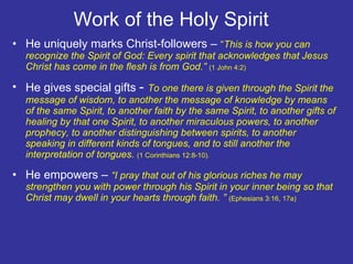 Work of the Holy Spirit  He uniquely marks Christ-followers –  “ This is how you can recognize the Spirit of God: Every spirit that acknowledges that Jesus Christ has come in the flesh is from God.”  (1 John 4:2) He gives special gifts  -  To one there is given through the Spirit the message of wisdom, to another the message of knowledge by means of the same Spirit, to another faith by the same Spirit, to another gifts of healing by that one Spirit, to another miraculous powers, to another prophecy, to another distinguishing between spirits, to another speaking in different kinds of tongues, and to still another the interpretation of tongues.  (1 Corinthians 12:8-10). He empowers –  “I pray that out of his glorious riches he may strengthen you with power through his Spirit in your inner being so that Christ may dwell in your hearts through faith. ”  (Ephesians 3:16, 17a) 