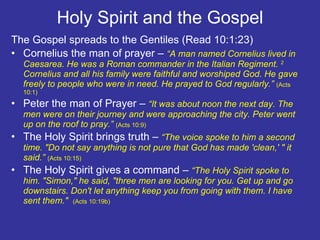 Holy Spirit and the Gospel The Gospel spreads to the Gentiles (Read 10:1:23)  Cornelius the man of prayer –  “A man named Cornelius lived in Caesarea. He was a Roman commander in the Italian Regiment.  2  Cornelius and all his family were faithful and worshiped God. He gave freely to people who were in need. He prayed to God regularly.”  (Acts 10:1) Peter the man of Prayer –  “It was about noon the next day. The men were on their journey and were approaching the city. Peter went up on the roof to pray.”  (Acts 10:9)  The Holy Spirit brings truth –  “The voice spoke to him a second time. "Do not say anything is not pure that God has made 'clean,' " it said.”  (Acts 10:15) The Holy Spirit gives a command –  “The Holy Spirit spoke to him. "Simon," he said, "three men are looking for you. Get up and go downstairs. Don't let anything keep you from going with them. I have sent them."  (Acts 10:19b)  
