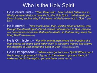 Who is the Holy Spirit He is called God –  “ Then Peter said…how is it that Satan has so filled your heart that you have lied to the Holy Spirit …What made you think of doing such a thing? You have not lied to men but to God."  (Acts 5:3-4) He is eternal – “ How much more, then, will the blood of Christ, who through the eternal Spirit offered himself unblemished to God, cleanse our consciences from acts that lead to death, so that we may serve the living God!”  ( Hebrews 9:14) He is Omniscient –  “For who among men knows the thoughts of a man except the man's spirit within him? In the same way no one knows the thoughts of God except the Spirit of God.”  (1 Corinthians 2:11) He is Omnipresent –  “ Where can I go from your Spirit? Where can I flee from your presence? If I go up to the heavens, you are there; if I make my bed in the depths, you are there.  (Psalm 139:7-8) 