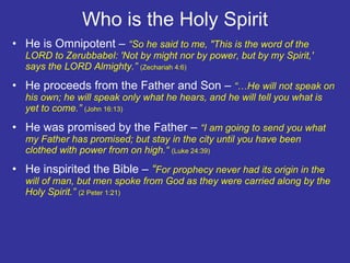 Who is the Holy Spirit He is Omnipotent –  “So he said to me, "This is the word of the LORD to Zerubbabel: 'Not by might nor by power, but by my Spirit,' says the LORD Almighty.”  (Zechariah 4:6) He proceeds from the Father and Son –  “ … He will not speak on his own; he will speak only what he hears, and he will tell you what is yet to come.”  (John 16:13)  He was promised by the Father –  “I am going to send you what my Father has promised; but stay in the city until you have been clothed with power from on high.“  (Luke 24:39) He inspirited the Bible –  “ For prophecy never had its origin in the will of man, but men spoke from God as they were carried along by the Holy Spirit.”  (2 Peter 1:21) 