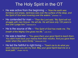 The Holy Spirit in the OT He was active from the beginning  –  “Now the earth was formless and empty, darkness was over the surface of the deep, and the Spirit of God was hovering over the waters.”  ( Genesis 1:2) He contended for man –  “ Then the Lord said, "My Spirit will not struggle with man forever. He will die. He will have only 120 years to live until I judge him."  (Genesis 6:3)  He is the source of life –  “The Spirit of God has made me. The breath of the Mighty One gives me life .”  (Job 33:4) He was a teacher –  “You gave them your good Spirit to teach them. You didn't hold back your manna from their mouths. And you gave them water when they were thirsty.”  (Nehemiah 9:20) He led the faithful to right living –  “Teach me to do what you want, because you are my God. May your good Spirit lead me on a level path.”  (Psalm 143:10)  