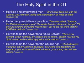 The Holy Spirit in the OT  He filled and empowered men  – “ And I have filled him with the Spirit of God, with skill, ability and knowledge in all kinds of crafts”  (Exodus 31:3)  He formerly would leave people –  “Then she called, "Samson, the Philistines are upon you!“ He awoke from his sleep and thought, "I'll go out as before and shake myself free." But he did not know that the LORD had left him.”  (Judges 16:20) He was to be the power for a future Servant-  “Here is my servant, whom I uphold, my chosen one in whom I delight; I will put my Spirit on him and he will bring justice to the nations”  (Isaiah 42:1) He was to be the power for the Church age  – “ And afterward,  I will pour out my Spirit on all people. Your sons and daughters will prophesy, your old men will dream dreams, your young men will see visions.”  (Joel 2:28) 