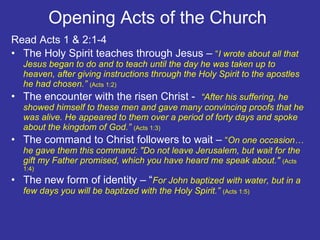 Opening Acts of the Church  Read Acts 1 & 2:1-4 The Holy Spirit teaches through Jesus –  “ I wrote about all that Jesus began to do and to teach until the day he was taken up to heaven, after giving instructions through the Holy Spirit to the apostles he had chosen.”  (Acts 1:2) The encounter with the risen Christ -  “After his suffering, he showed himself to these men and gave many convincing proofs that he was alive. He appeared to them over a period of forty days and spoke about the kingdom of God.”  (Acts 1:3) The command to Christ followers to wait –  “ On one occasion…he gave them this command: "Do not leave Jerusalem, but wait for the gift my Father promised, which you have heard me speak about."  (Acts 1:4) The new form of identity – “ For John baptized with water, but in a few days you will be baptized with the Holy Spirit.”  (Acts 1:5)  