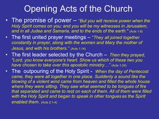 Opening Acts of the Church  The promise of power –  “ But you will receive power when the Holy Spirit comes on you; and you will be my witnesses in Jerusalem, and in all Judea and Samaria, and to the ends of the earth."  (Acts 1:8) The first united prayer meetings –  “ They all joined together constantly in prayer, along with the women and Mary the mother of Jesus, and with his brothers.”   (Acts 1:14) The first leader selected by the Church –  “ Then they prayed, "Lord, you know everyone's heart. Show us which of these two you have chosen to take over this apostolic ministry…”  (Acts 1:24) The  outpouring of the Holy Spirit -    When the day of Pentecost came, they were all together in one place. Suddenly a sound like the blowing of a violent wind came from heaven and filled the whole house where they were sitting. They saw what seemed to be tongues of fire that separated and came to rest on each of them. All of them were filled with the Holy Spirit and began to speak in other tongues   as the Spirit enabled them.   (Acts 2:1-4) 