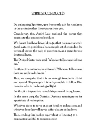 SPIRITIST CONDUCT (*)
By embracing Spiritism, you frequently ask for guidance
in the attitudes that life requires from you.
Considering this, André Luiz outlined the norms that
constitute this epitome of conduct.
We do not find here boastful pages that presume to teach
good-natured guidelines, but a simple set of reminders for
personal use on the path of experience, as a script for our
doctrinal logic.
TheDivineMasteroncesaid:"Whoeverfollowsme,follows
me.”
In other circumstances, he affirmed: "Whoever follows me,
does not walk in darkness. "
Thus, we recognize that it is not enough to admire Christ
and spread His precepts. It is indispensable to follow Him
in order to be in the blessing of light.
For this, it is imperative to seek his pure and living lesson.
In the same way, the Spiritist Doctrine reinvigorates his
apostolate of redemption.
Whoever seeks to serve it, must heed its indications; and
whoever does this will never suffer doubts or shadows.
Thus, reading this book is equivalent to listening to a
companion faithful to common sense.
 