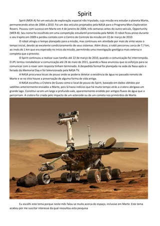 Spirit
Spirit (MER-A) foi um veículo de exploração espacial não tripulado, cuja missão era estudar o planeta Marte,
permanecendo ativo de 2004 a 2010. Foi um dos veículos projetados pela NASA para o Programa Mars Exploration
Rovers. Pousou com sucesso em Marte em 4 de janeiro de 2004, três semanas antes do outro veículo, Opportunity
(MER-B). Seu nome foi escolhido em uma competição estudantil promovida pela NASA. O robot ficou preso durante
o seu trajeto em 2009 e perdeu contato com o Centro de Controle da missão em 22 de março de 2010.
O robot atingiu o tempo planejado para a missão, mas continuou em atividade por mais de vinte vezes o
tempo inicial, devido ao excelente condicionamento de seus sistemas. Além disso, o robô percorreu cerca de 7,7 km,
ao invés do 1 km que era esperado no início da missão, permitindo uma investigação geológica mais extensa e
completa que o previsto.
O Spirit continuou a realizar suas tarefas até 22 de março de 2010, quando a comunicação foi interrompida.
O JPL tentou restabelecer a comunicação até 24 de maio de 2011, quando a Nasa anunciou que os esforços para se
comunicar com o rover sem resposta tinham terminado. A despedida formal foi planejada na sede da Nasa após o
feriado do Memorial Day e foi televisionada pela NASA TV.
A NASA procurava locais de pouso onde se poderia detetar a existência de água no passado remoto de
Marte e se no sítio houve a preservação de alguma forma de vida antiga.
A NASA escolheu a Cratera de Gusev como o local de pouso do Spirit, baseado em dados obtidos por
satélites anteriormente enviados a Marte, pois lá havia indícios que há muito tempo atrás a cratera abrigava um
grande lago. Constitui-se em um largo e profundo vale, aparentemente erodido por antigos fluxos de água que a
percorriam. A cratera foi criada pelo impacto de um asteroide ou de um cometa nos primórdios de Marte.
Eu escolhi este tema porque neste mês falou se muito acerca do espaço, inclusive em Marte. Este tema
acabou por me suscitar interesse da qual resoultou esta pesquisa
 