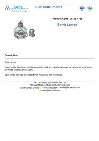 JLab Instruments
Product Code . JL-SL-4735
Spirit Lamps
Description
Spirit Lamps
Highly useful Aluminium spirit lamps with lid, wick and metal wick holder for various lab applications
are made available to our users.
Spirit lamps can also be selected from hexagonal and round type.
Jain Laboratory Instruments Pvt. Ltd,
Hargolal Road, Ambala Cantt, Haryana India
Direct Contact Details +91-8569909696 sales@jlabexport.com
www.jlabexport.com
Powered by TCPDF (www.tcpdf.org)
 