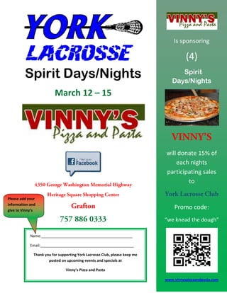 Is sponsoring

                                                                                      (4)
         Spirit Days/Nights                                                       Spirit
                                                                               Days/Nights
                          March 12 – 15




                                                                            will donate 15% of
                                                                                each nights
                                                                            participating sales
                                                                                    to

Please add your
information and
give to Vinny’s
                                                                                Promo code:
                                                                            “we knead the dough”

            Name:_____________________________________________

            Email:______________________________________________

              Thank you for supporting York Lacrosse Club, please keep me
                      posted on upcoming events and specials at

                                Vinny’s Pizza and Pasta

                                                                            www.vinnyspizzaandpasta.com
 