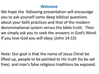 Welcome
We hope the following presentation will encourage
you to ask yourself some deep biblical questions
about your faith practices and that of the modern
denominational system versus the bible truth. Then
we simply ask you to seek the answers in God’s Word.
If you love God you will obey. (John 14:15)
Note: Our goal is that the name of Jesus Christ be
lifted up, people to be pointed to His truth (to be set
free) and man’s false religious traditions be exposed.
 
