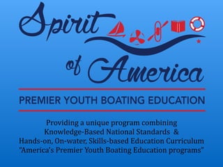 Providing	
  a	
  unique	
  program	
  combining	
  
Knowledge-­‐Based	
  National	
  Standards	
  	
  &	
  	
  
Hands-­‐on,	
  On-­‐water,	
  Skills-­‐based	
  Education	
  Curriculum	
  
“America’s	
  Premier	
  Youth	
  Boating	
  Education	
  programs”	
  
 