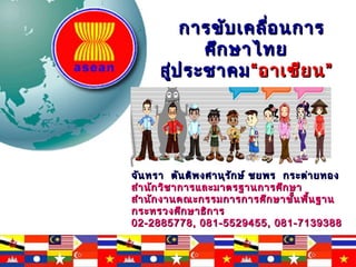 การขับเคลื่อนการการขับเคลื่อนการ
ศึกษาไทยศึกษาไทย
สู่ประชาคมสู่ประชาคม““อาเซียน”อาเซียน”
จันทรา ตันติพงศานุรักษ์ ชยพร กระต่ายทองจันทรา ตันติพงศานุรักษ์ ชยพร กระต่ายทอง
สำานักวิชาการและมาตรฐานการศึกษาสำานักวิชาการและมาตรฐานการศึกษา
สำานักงานคณะกรรมการการศึกษาขั้นพื้นฐานสำานักงานคณะกรรมการการศึกษาขั้นพื้นฐาน
กระทรวงศึกษาธิการกระทรวงศึกษาธิการ
02-2885778, 081-5529455, 081-713938802-2885778, 081-5529455, 081-7139388
 
