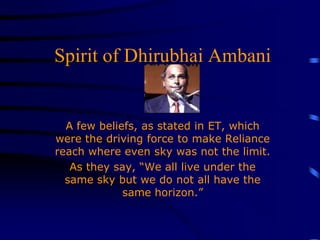Spirit of Dhirubhai Ambani A few beliefs, as stated in ET, which were the driving force to make Reliance reach where even sky was not the limit. As they say, “We all live under the same sky but we do not all have the same horizon.” 