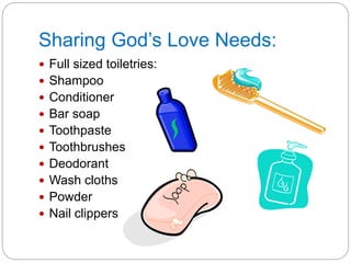 Sharing God’s Love Needs:
 Full sized toiletries:
 Shampoo
 Conditioner
 Bar soap
 Toothpaste
 Toothbrushes
 Deodorant
 Wash cloths
 Powder
 Nail clippers
 