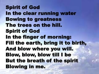 Spirit of God
In the clear running water
Bowing to greatness
The trees on the hill.
Spirit of God
In the finger of morning:
Fill the earth, bring it to birth,
And blow where you will.
Blow, blow, blow till I be
But the breath of the spirit
Blowing in me.
 