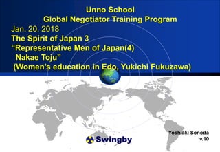 Swingby
Unno School
Global Negotiator Training Program
Yoshiaki Sonoda
v.10
Jan. 20, 2018
The Spirit of Japan 3
“Representative Men of Japan(4)
Nakae Toju”
(Women’s education in Edo, Yukichi Fukuzawa)
 