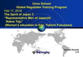 Swingby
Unno School
Global Negotiator Training Program
Yoshiaki Sonoda
v.12
Feb 17, 2018
The Spirit of Japan 3
“Representative Men of Japan(4)
Nakae Toju”
(Women’s education in Edo, Yukichi Fukuzawa)
 