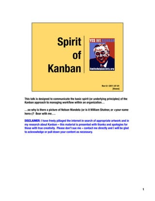 This talk is designed to communicate the basic spirit (or underlying principles) of the
Kanban approach to managing workﬂow within an organization…

…so why is there a picture of Nelson Mandela (or is it William Shatner, or <your name
here>)? Bear with me….

DISCLAIMER: I have freely pillaged the internet in search of appropriate artwork and in
my research about Kanban – this material is presented with thanks and apologies for
those with true creativity. Please don’t sue me – contact me directly and I will be glad
to acknowledge or pull down your content as necessary.




                                                                                           1
 