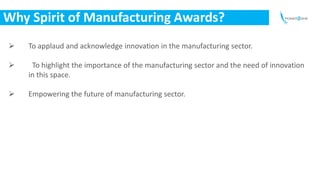 Why Spirit of Manufacturing Awards?
 To applaud and acknowledge innovation in the manufacturing sector.
 To highlight th...