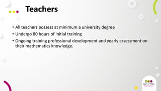 Teachers
• All teachers possess at minimum a university degree
• Undergo 80 hours of initial training
• Ongoing training professional development and yearly assessment on
their mathematics knowledge.
 
