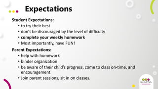 Expectations
Student Expectations:
• to try their best
• don’t be discouraged by the level of difficulty
• complete your weekly homework
• Most importantly, have FUN!
Parent Expectations:
• help with homework
• binder organization
• be aware of their child’s progress, come to class on-time, and
encouragement
• Join parent sessions, sit in on classes.
 