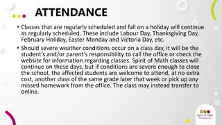 ATTENDANCE
• Classes that are regularly scheduled and fall on a holiday will continue
as regularly scheduled. These include Labour Day, Thanksgiving Day,
February Holiday, Easter Monday and Victoria Day, etc.
• Should severe weather conditions occur on a class day, it will be the
student’s and/or parent’s responsibility to call the office or check the
website for information regarding classes. Spirit of Math classes will
continue on these days, but if conditions are severe enough to close
the school, the affected students are welcome to attend, at no extra
cost, another class of the same grade later that week or pick up any
missed homework from the office. The class may instead transfer to
online.
 