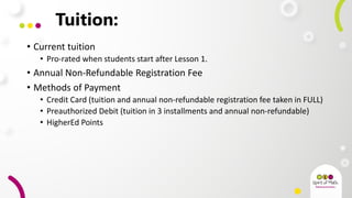 Tuition:
• Current tuition
• Pro-rated when students start after Lesson 1.
• Annual Non-Refundable Registration Fee
• Methods of Payment
• Credit Card (tuition and annual non-refundable registration fee taken in FULL)
• Preauthorized Debit (tuition in 3 installments and annual non-refundable)
• HigherEd Points
 