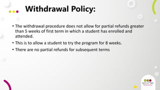 Withdrawal Policy:
• The withdrawal procedure does not allow for partial refunds greater
than 5 weeks of first term in which a student has enrolled and
attended.
• This is to allow a student to try the program for 8 weeks.
• There are no partial refunds for subsequent terms
 