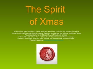 The Spirit  of Xmas  An expanding gift to radiate out to help make this Xmas time a positive and peaceful one for all.  Contains no (hopefully) objectionable material. Refers to both secular and spiritual traditions of Xmas. You are welcome to send this on to your friends and families.  Delete slides (other than this one) if you like, but please do not otherwise change, to honour the original work and intent. Entirely non-commercial to honor copyrights.  Feedback welcome:  [email_address] 