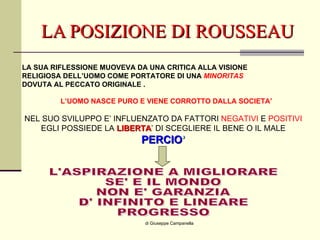 LA POSIZIONE DI ROUSSEAU di Giuseppe Campanella LA SUA RIFLESSIONE MUOVEVA DA UNA CRITICA ALLA VISIONE RELIGIOSA DELL’UOMO COME PORTATORE DI UNA  MINORITAS DOVUTA AL PECCATO ORIGINALE . L’UOMO NASCE PURO E VIENE CORROTTO DALLA SOCIETA’ NEL SUO SVILUPPO E’ INFLUENZATO DA FATTORI  NEGATIVI  E  POSITIVI EGLI POSSIEDE LA  LIBERTA ’ DI SCEGLIERE IL BENE O IL MALE PERCIO ’ L'ASPIRAZIONE A MIGLIORARE  SE' E IL MONDO NON E' GARANZIA D' INFINITO E LINEARE PROGRESSO 