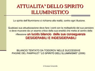 ATTUALITA ’  DELLO SPIRITO ILLUMINISTICO di Giuseppe Campanella Lo spirito dell’Illuminismo ci richiama alla realtà, contro ogni illusione. Qualsiasi sua attualizzazione deve fare i conti con la molteplicità del suo pensiero e deve muovere da un esame critico della sua eredità che metta al centro della riflessione  un lucido bilancio  delle sue conseguenze   DESIDERABILI E INDESIDERABILI BILANCIO TENTATO DA TODOROV NELLE SUCCESSIVE PAGINE DEL PAMPHLET “ LO SPIRITO DELL’ILLUMINISMO ” (2006) 