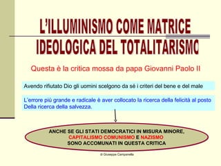 di Giuseppe Campanella Questa è la critica mossa da papa Giovanni Paolo II L’ILLUMINISMO COME MATRICE IDEOLOGICA DEL TOTALITARISMO Avendo rifiutato Dio gli uomini scelgono da sé i criteri del bene e del male L’errore più grande e radicale è aver collocato la ricerca della felicità al posto Della ricerca della salvezza. ANCHE SE GLI STATI DEMOCRATICI IN MISURA MINORE, CAPITALISMO   COMUNISMO  E  NAZISMO   SONO ACCOMUNATI IN QUESTA CRITICA 