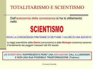 TOTALITARISMO E SCIENTISMO Dall’ autonomia della conoscenza  si ha lo slittamento nello  di Giuseppe Campanella SCIENTISMO DOVE LA CONOSCENZA PRETENDE DI DETTARE I VALORI DI UNA SOCIETA’ Le leggi scientifiche della  Storia  (comunismo) e della  Biologia  (nazismo) saranno il fondamento dei peggiori massacri del XX secolo. LO  SCIENTISMO  RAPPRESENTA PERO’ UNA  DEVIAZIONE  DALL’ILLUMINISMO E NON UNA SUA POSSIBILE TRASFORMAZIONE (Todorov) 