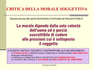 CRITICA DELLA MORALE SOGGETTIVA di Giuseppe Campanella Questa accusa allo spirito illuministico è formulata da Giovanni Paolo II La morale dipende dalla sola volontà  dell'uomo ed è perciò suscettibile di cedere alle pressioni cui è sottoposto il soggetto A QUESTA CRITICA TODOROV CONTRAPPONE ALCUNI ARGOMENTI: LA  PAROLA DI DIO E’  MEDIATA DAGLI UOMINI DELLA CHIESA QUINDI  NON OGGETTIVA   (argomento dell’agnostico). LA MORALE ILLUMINISTICA NON E’ SOGGETTIVA MA  INTERSOGGETTIVA  LA VOLONTA’ DEL POPOLO E’  AUTONOMA  MA  NON ILLIMITATA NE’ ARBITRARIA 