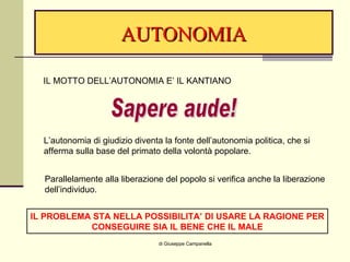 AUTONOMIA di Giuseppe Campanella IL MOTTO DELL’AUTONOMIA E’ IL KANTIANO Sapere aude! L’autonomia di giudizio diventa la fonte dell’autonomia politica, che si afferma sulla base del primato della volontà popolare. Parallelamente alla liberazione del popolo si verifica anche la liberazione  dell’individuo. IL PROBLEMA STA NELLA POSSIBILITA’ DI USARE LA RAGIONE PER CONSEGUIRE SIA IL BENE CHE IL MALE 