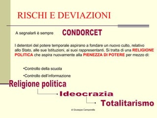 RISCHI E DEVIAZIONI di Giuseppe Campanella CONDORCET A segnalarli è sempre I detentori del potere temporale aspirano a fondare un nuovo culto, relativo allo Stato, alle sue Istituzioni, ai suoi rappresentanti. Si tratta di una  RELIGIONE POLITICA  che aspira nuovamente alla  PIENEZZA DI POTERE  per mezzo di: Controllo della scuola Controllo dell’informazione Religione politica Ideocrazia Totalitarismo 