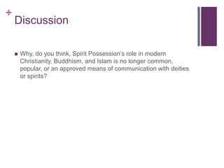 +
    Discussion

       Why, do you think, Spirit Possession’s role in modern
        Christianity, Buddhism, and Islam is no longer common,
        popular, or an approved means of communication with deities
        or spirits?
 