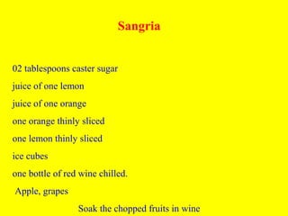 Sangria
02 tablespoons caster sugar
juice of one lemon
juice of one orange
one orange thinly sliced
one lemon thinly sliced
ice cubes
one bottle of red wine chilled.
Apple, grapes
Soak the chopped fruits in wine
 