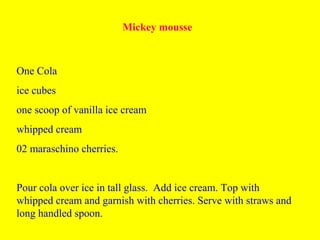 Mickey mousse
One Cola
ice cubes
one scoop of vanilla ice cream
whipped cream
02 maraschino cherries.
Pour cola over ice in tall glass. Add ice cream. Top with
whipped cream and garnish with cherries. Serve with straws and
long handled spoon.
 